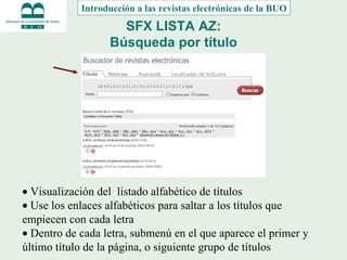 SFX LISTA AZ: Búsqueda por título   Visualización del  listado alfabético de títulos   Use los enlaces alfabéticos para saltar a los títulos que empiecen con cada letra   Dentro de cada letra, submenú en el que aparece el primer y último título de la página, o siguiente grupo de títulos Introducción a las revistas electrónicas de la BUO 