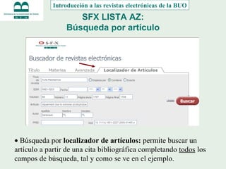 SFX LISTA AZ: Búsqueda por artículo   Búsqueda por  localizador de artículos:  permite buscar un artículo a partir de una cita bibliográfica completando  todos  los campos de búsqueda, tal y como se ve en el ejemplo. Introducción a las revistas electrónicas de la BUO 
