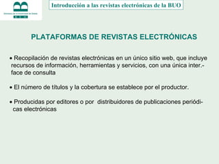 PLATAFORMAS DE REVISTAS ELECTRÓNICAS    Recopilación de revistas electrónicas en un único sitio web, que incluye recursos de información, herramientas y servicios, con una única inter.- face de consulta    El número de títulos y la cobertura se establece por el productor.       Producidas por editores o por  distribuidores de publicaciones periódi- cas electrónicas Introducción a las revistas electrónicas de la BUO 