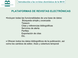 PLATAFORMAS DE REVISTAS ELECTRÓNICAS Incluyen todas las funcionalidades de una base de datos:       Búsqueda simple y avanzada         Tesauro           Citas y referencias bibliográficas           Servicios de alerta           Perfiles           Exportación de citas           Etc.    Ofrecen todos los datos bibliográficos de la publicación, así como los cambios de editor, título y cobertura temporal Introducción a las revistas electrónicas de la BUO 