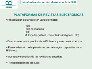 PLATAFORMAS DE REVISTAS ELECTRÓNICAS Presentación del artículo en varios formatos: Html Html enriquecido PDF Multimedia (vídeos, comentarios,imágenes, etc) Enlaces a recursos propios de la Biblioteca y a recursos externos  Personalización de la plataforma con la imagen corporativa de la Bilbioteca Abstract y sumarios de las revistas no suscritas Prepublicación de artículos Introducción a las revistas electrónicas de la BUO 