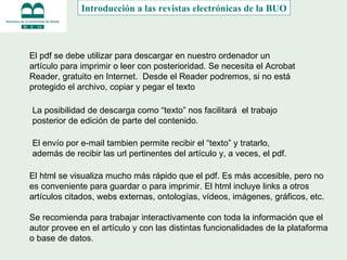 Imprimir, guardar, enviar El pdf se debe utilizar para descargar en nuestro ordenador un artículo para imprimir o leer con posterioridad. Se necesita el Acrobat Reader, gratuito en Internet.  Desde el Reader podremos, si no está protegido el archivo, copiar y pegar el texto La posibilidad de descarga como “texto” nos facilitará  el trabajo posterior de edición de parte del contenido. El html se visualiza mucho más rápido que el pdf. Es más accesible, pero no es conveniente para guardar o para imprimir. El html incluye links a otros artículos citados, webs externas, ontologías, vídeos, imágenes, gráficos, etc. Se recomienda para trabajar interactivamente con toda la información que el autor provee en el artículo y con las distintas funcionalidades de la plataforma o base de datos. El envío por e-mail tambien permite recibir el “texto” y tratarlo, además de recibir las url pertinentes del artículo y, a veces, el pdf.  Introducción a las revistas electrónicas de la BUO 