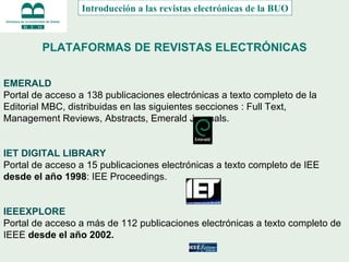PLATAFORMAS DE REVISTAS ELECTRÓNICAS EMERALD   Portal de acceso a 138 publicaciones electrónicas a texto completo de la Editorial MBC, distribuidas en las siguientes secciones : Full Text, Management Reviews, Abstracts, Emerald Journals.    IET DIGITAL LIBRARY   Portal de acceso a 15 publicaciones electrónicas a texto completo de IEE  desde el año 1998 : IEE Proceedings.  IEEEXPLORE Portal de acceso a más de 112 publicaciones electrónicas a texto completo de IEEE  desde el año 2002.   Introducción a las revistas electrónicas de la BUO 