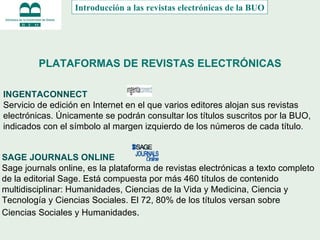 PLATAFORMAS DE REVISTAS ELECTRÓNICAS INGENTACONNECT   Servicio de edición en Internet en el que varios editores alojan sus revistas electrónicas. Únicamente se podrán consultar los títulos suscritos por la BUO, indicados con el símbolo al margen izquierdo de los números de cada título .   Introducción a las revistas electrónicas de la BUO SAGE JOURNALS ONLINE   Sage journals online, es la plataforma de revistas electrónicas a texto completo de la editorial Sage. Está compuesta por más 460 títulos de contenido multidisciplinar: Humanidades, Ciencias de la Vida y Medicina, Ciencia y Tecnología y Ciencias Sociales. El 72, 80% de los títulos versan sobre Ciencias Sociales y Humanidades .  