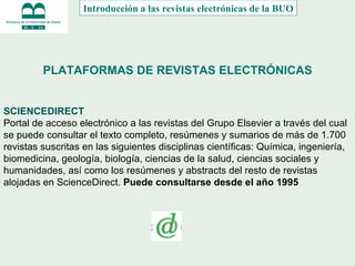 PLATAFORMAS DE REVISTAS ELECTRÓNICAS SCIENCEDIRECT Portal de acceso electrónico a las revistas del Grupo Elsevier a través del cual se puede consultar el texto completo, resúmenes y sumarios de más de 1.700 revistas suscritas en las siguientes disciplinas científicas: Química, ingeniería, biomedicina, geología, biología, ciencias de la salud, ciencias sociales y humanidades, así como los resúmenes y abstracts del resto de revistas alojadas en ScienceDirect.   Puede consultarse desde el año 1995     Introducción a las revistas electrónicas de la BUO 