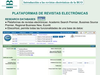 PLATAFORMAS DE REVISTAS ELECTRÓNICAS RESEARCH DATABASES  ●  Plataformas de revistas electrónicas: Academic Search Premier, Bussines Source Premier, Regional Business New, Econlit ●  EbscoHost, permite todas las funcionalidades de una base de datos: Introducción a las revistas electrónicas de la BUO 