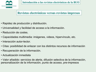 •  Rapidez de producción y distribución . •  Universalidad y facilidad de acceso a la información. •  Reducción de c ostes.  •  Capacidades multimedia : imágenes, videos, hipervínculo, etc. •   Interacción autor-lector . •  Citas: posibilidad de enlazar con los distintos recursos de información •  Recuperación de la información. •  Actualización inmediata •  Valor añadido:  servicios de alerta, difusión selectiva de la información, personalización de la información, punto de acceso, pre-impresos  Revistas electrónicas versus revistas impresas  Introducción a las revistas electrónicas de la BUO 