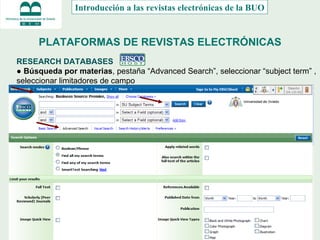 PLATAFORMAS DE REVISTAS ELECTRÓNICAS RESEARCH DATABASES  ●  Búsqueda por materias , pestaña “Advanced Search”, seleccionar “subject term” , seleccionar limitadores de campo Introducción a las revistas electrónicas de la BUO 