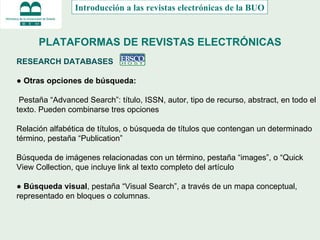 PLATAFORMAS DE REVISTAS ELECTRÓNICAS RESEARCH DATABASES  ●  Otras opciones de búsqueda: Pestaña “Advanced Search”: título, ISSN, autor, tipo de recurso, abstract, en todo el texto. Pueden combinarse tres opciones Relación alfabética de títulos, o búsqueda de títulos que contengan un determinado término, pestaña “Publication” Búsqueda de imágenes relacionadas con un término, pestaña “images”, o “Quick View Collection, que incluye link al texto completo del artículo ●  Búsqueda visual , pestaña “Visual Search”, a través de un mapa conceptual, representado en bloques o columnas.  Introducción a las revistas electrónicas de la BUO 
