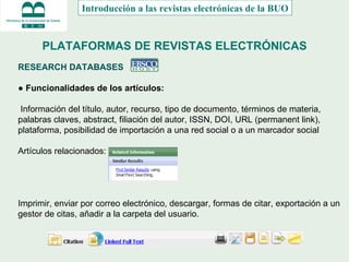 PLATAFORMAS DE REVISTAS ELECTRÓNICAS RESEARCH DATABASES  ●  Funcionalidades de los artículos: Información del título, autor, recurso, tipo de documento, términos de materia, palabras claves, abstract, filiación del autor, ISSN, DOI, URL (permanent link), plataforma, posibilidad de importación a una red social o a un marcador social Artículos relacionados: Imprimir, enviar por correo electrónico, descargar, formas de citar, exportación a un gestor de citas, añadir a la carpeta del usuario. Introducción a las revistas electrónicas de la BUO 