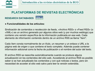 PLATAFORMAS DE REVISTAS ELECTRÓNICAS RESEARCH DATABASES  ●  Funcionalidades de los artículos: Sindicación de contenidos o recolección de feeds,  «Archivo RSS» o «Feed RSS» (o «XML») es un archivo generado por algunos sitios web (y por muchos weblogs) que contiene una versión específica de la información publicada en esa web. Cada elemento de información contenido dentro de un archivo RSS se llama "ítem".  Cada ítem consta normalmente de un título, un resumen y un enlace o URL a la página web de origen o que contiene el texto completo. Además puede contener información adicional como la fecha de publicación o el nombre del autor del texto. El archivo RSS se reescribe automáticamente cuando se produce alguna actualización en los contenidos del sitio web. Accediendo al archivo RSS es posible saber si se han actualizado los contenidos y con qué noticias o textos, pero sin necesidad de acceder al sitio web salvo para leer la versión extendida. Introducción a las revistas electrónicas de la BUO 