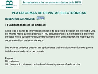 PLATAFORMAS DE REVISTAS ELECTRÓNICAS RESEARCH DATABASES  ●  Funcionalidades de los artículos: Cada feed o canal de información dispone de su propia dirección en Internet o URL del mismo modo que las páginas HTML convencionales. Sin embargo a diferencia de éstas no se pueden visualizar directamente con el navegador, de modo que es necesario utilizar un lector de feeds . Los lectores de feeds pueden ser aplicaciones web o aplicaciones locales que se instalan en el ordenador del usuario . Fuente: Microsiervos http://www.microsiervos.com/archivo/internet/que-es-un-feed-rss.html Introducción a las revistas electrónicas de la BUO 
