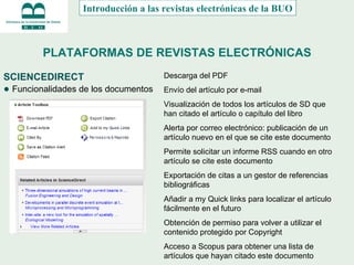 PLATAFORMAS DE REVISTAS ELECTRÓNICAS SCIENCEDIRECT ●  Funcionalidades de los documentos Introducción a las revistas electrónicas de la BUO Descarga del PDF Envío del artículo por e-mail Visualización de todos los artículos de SD que han citado el artículo o capítulo del libro Alerta por correo electrónico: publicación de un artículo nuevo en el que se cite este documento Permite solicitar un informe RSS cuando en otro artículo se cite este documento Exportación de citas a un gestor de referencias bibliográficas Añadir a my Quick links para localizar el artículo fácilmente en el futuro Obtención de permiso para volver a utilizar el contenido protegido por Copyright Acceso a Scopus para obtener una lista de artículos que hayan citado este documento 