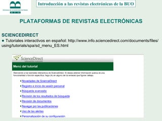 PLATAFORMAS DE REVISTAS ELECTRÓNICAS SCIENCEDIRECT ●  Tutoriales interactivos en español:  http://www.info.sciencedirect.com/documents/files/using/tutorials/spa/sd_menu_ES.html Introducción a las revistas electrónicas de la BUO 
