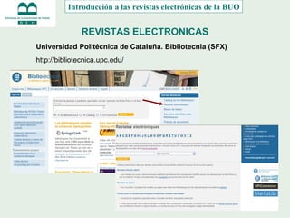 REVISTAS ELECTRONICAS Introducción a las revistas electrónicas de la BUO Universidad Politécnica de Cataluña. Bibliotecnia (SFX) http://bibliotecnica.upc.edu/ 