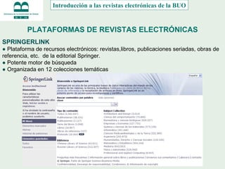 PLATAFORMAS DE REVISTAS ELECTRÓNICAS SPRINGERLINK ●  Plataforma de recursos electrónicos: revistas,libros, publicaciones seriadas, obras de referencia, etc.  de la editorial Springer.  ●  Potente motor de búsqueda ●  Organizada en 12 colecciones temáticas Introducción a las revistas electrónicas de la BUO 