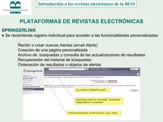 PLATAFORMAS DE REVISTAS ELECTRÓNICAS SPRINGERLINK ●  Se recomienda registro individual para acceder a las funcionalidades personalizadas: Recibir o crear nuevos Alertas (email Alerts) Creación de una p á gina personalizada Archivo de  búsquedas y consulta de las actualizaciones de resultados Recuperación del historial de búsquedas Ordenación de resultados o objetos de alertas Introducción a las revistas electrónicas de la BUO 