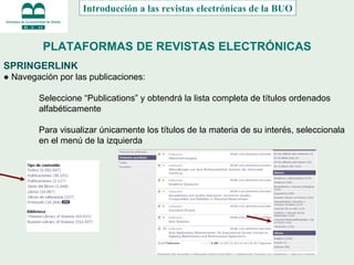 PLATAFORMAS DE REVISTAS ELECTRÓNICAS SPRINGERLINK ●  Navegación por las publicaciones: Seleccione “Publications” y obtendrá la lista completa de títulos ordenados  alfabéticamente Para visualizar únicamente los títulos de la materia de su interés, seleccionala en el menú de la izquierda Introducción a las revistas electrónicas de la BUO 