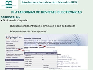 PLATAFORMAS DE REVISTAS ELECTRÓNICAS SPRINGERLINK ●  Opciones de búsqueda: Búsqueda sencilla, introducir el término en la caja de búsqueda Búsqueda avanzda: “más opciones” Introducción a las revistas electrónicas de la BUO 