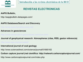 REVISTAS ELECTRONICAS Introducción a las revistas electrónicas de la BUO AAPG Bulletin,  http://aapgbulletin.datapages.com/ AAPG Databases/Search and Discovery http://www.searchanddiscovery.net/ Advances in geosciences http://www.advances-in-geosciences.net/home.html Journal of geophysical research: Atmospheres (citas, RSS, gestor referencia)  http://www.agu.org/journals/jd/ International journal of coal geology http://www.sciencedirect.com/science/journal/01665162 Carbon capture journal (red científica: http://network.carboncapturejournal.com/ http://www.carboncapturejournal.com/index.php 