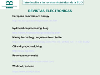 REVISTAS ELECTRONICAS Introducción a las revistas electrónicas de la BUO European commission: Energy   http :// ec.europa.eu / energy / index_en.htm hydrocarbon processing, blog http://www.hydrocarbonprocessing.com   Mining technology, seguimiento en twitter http :// www.mining - technology.com /? WT.mc_id = MS_MIT _1109_SUB2   Oil and gas journal, blog http://www.ogj.com/ Petroleum economist http :// www.petroleum - economist.com /   World oil, webcast https://www.worldoil.com   