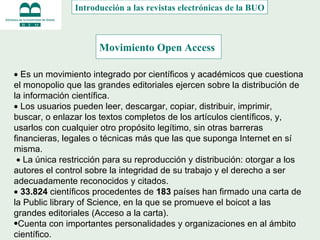 Movimiento Open Access    Es un movimiento integrado por científicos y académicos que cuestiona el monopolio que las grandes editoriales ejercen sobre la distribución de la información científica.     Los usuarios pueden leer, descargar, copiar, distribuir, imprimir, buscar, o enlazar los textos completos de los artículos científicos, y, usarlos con cualquier otro propósito legítimo, sin otras barreras financieras, legales o técnicas más que las que suponga Internet en sí misma.      La única restricción para su reproducción y distribución: otorgar a los autores el control sobre la integridad de su trabajo y el derecho a ser adecuadamente reconocidos y citados.    33.824  científicos procedentes de  183  países han firmado una carta de la Public library of Science, en la que se promueve el boicot a las grandes editoriales (Acceso a la carta). Cuenta con importantes personalidades y organizaciones en al ámbito científico. Introducción a las revistas electrónicas de la BUO 
