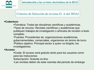 Criterios de Selección de revistas O. A del DOAJ   Cobertura:  Temática: Todas las disciplinas científicas y académicas. Tipos de recurso: Revistas científicas y académicas que publiquen trabajos de investigación o artículos de revisión a texto completo. Fuentes: Procedentes de: organizaciones académicas, gubernamentales, comerciales, organismos sin ánimo de lucro. Público objetivo: Principal sector a quien va dirigido, los investigadores. Acceso :  Coste: El acceso será gratuito tanto para los usuarios como para las insituciones Subscripción: Gratuita on-line. • Las revistas deben de estar exentas del periodo de embargo     Introducción a las revistas electrónicas de la BUO 