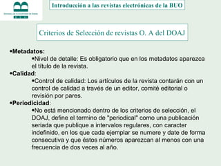 Criterios de Selección de revistas O. A del DOAJ   Metadatos:  Nivel de detalle: Es obligatorio que en los metadatos aparezca el título de la revista. Calidad :  Control de calidad: Los artículos de la revista contarán con un control de calidad a través de un editor, comité editorial o revisión por pares. Periodicidad :  No está mencionado dentro de los criterios de selección, el DOAJ, define el termino de "periodical" como una publicación seriada que publique a intervalos regulares, con caracter indefinido, en los que cada ejemplar se numere y date de forma consecutiva y que éstos números aparezcan al menos con una frecuencia de dos veces al año. Introducción a las revistas electrónicas de la BUO 