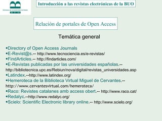 Relación de portales de Open Access   Directory of Open Access Journals [email_address] .--  http://www.tecnociencia.es/e-revistas/   FindArticles .--  http://findarticles.com/   E-Revistas publicadas por las universidades españolas .--  http://bibliotecnica.upc.es/Rebiun/nova/digital/revistas_universidades.asp   Latindex .-- http://www.latindex.org/   Hemeroteca de la Biblioteca Virtual Miguel de Cervantes .--  http://www.cervantesvirtual.com/hemeroteca/   Raco: Revistes catalanes amb access obert .--  http://www.raco.cat/   Redalyc .-- http://www.redalyc.org/   Scielo: Scientific Electronic library online .--  http://www.scielo.org/   Introducción a las revistas electrónicas de la BUO Temática general 