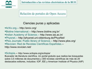 Relación de portales de Open Access   Introducción a las revistas electrónicas de la BUO Ciencias puras y aplicadas ArXiv.org.--  http://arxiv.org/ Bioline International.--  http://www.bioline.org.br / Indian Academy of Science.--  http://www.ias.ac.in/ Physnet.--  http://physnet.uni-oldenburg.de/PhysNet/ Plos Journals: Public library of Science.--  http://www.plos.org/ Revicien: Red de Revistas Científicas Españolas. --  http://www.revicien.net/ Scitopia .--  http://www.scitopia.org/scitopia/ Buscador de literatura científica.  Un portal gratuito que realiza las búsquedas sobre 3,5 millones de documentos y 300 revistas científicas de más de 20 destacados editores, incluidos: IOP, IEE y American Institute of Physics (AIP)  