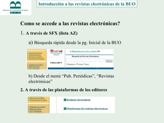 Introducción a las revistas electrónicas de la BUO Como se accede a las revistas electrónicas? 1.  A través de SFX (lista AZ) a)  Búsqueda rápida desde la pg. Inicial de la BUO b) Desde el menú “Pub. Periódicas”, “Revistas electrónicas” 2. A través de las plataformas de los editores 