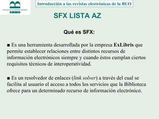 SFX LISTA AZ Qué es SFX: ■  Es una herramienta desarrollada por la empresa  ExLibris  que permite establecer relaciones entre distintos recursos de información electrónicos siempre y cuando éstos cumplan ciertos requisitos técnicos de interoperatividad. ■  Es un resolvedor de enlaces ( link solver ) a través del cual se facilita al usuario el acceso a todos los servicios que la Biblioteca ofrece para un determinado recurso de información electrónico. Introducción a las revistas electrónicas de la BUO 