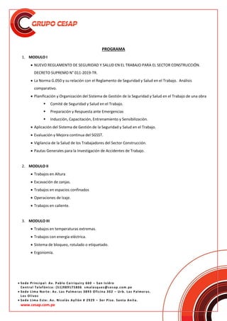 Sede Principal: Av. Pablo Carriquiry 660 – San Isidro
Central Telefónica: (51)989175806 smalasquez@cesap.com.pe
 Sede Lima Norte: Av. Las Palmeras 3893 Oficina 302 – Urb. Las Palmeras.
Los Olivos
 Sede Lima Este: Av. Nicolás Ayllón # 2929 – 3er Piso. Santa Anita.
www.cesap.com.pe
PROGRAMA
1. MODULO I
 NUEVO REGLAMENTO DE SEGURIDAD Y SALUD EN EL TRABAJO PARA EL SECTOR CONSTRUCCIÓN.
DECRETO SUPREMO N° 011-2019-TR.
 La Norma G.050 y su relación con el Reglamento de Seguridad y Salud en el Trabajo. Análisis
comparativo.
 Planificación y Organización del Sistema de Gestión de la Seguridad y Salud en el Trabajo de una obra
 Comité de Seguridad y Salud en el Trabajo.
 Preparación y Respuesta ante Emergencias
 Inducción, Capacitación, Entrenamiento y Sensibilización.
 Aplicación del Sistema de Gestión de la Seguridad y Salud en el Trabajo.
 Evaluación y Mejora continua del SGSST.
 Vigilancia de la Salud de los Trabajadores del Sector Construcción.
 Pautas Generales para la Investigación de Accidentes de Trabajo.
2. MODULO II
 Trabajos en Altura
 Excavación de zanjas.
 Trabajos en espacios confinados
 Operaciones de Izaje.
 Trabajos en caliente.
3. MODULO III
 Trabajos en temperaturas extremas.
 Trabajos con energía eléctrica.
 Sistema de bloqueo, rotulado o etiquetado.
 Ergonomía.
 