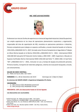  Sede Principal: Av. Pablo Carriquiry 660 – San Isidro
Central Telefónica: (51)989175806 smalasquez@cesap.com.pe
 Sede Lima Norte: Av. Las Palmeras 3893 Oficina 302 – Urb. Las Palmeras.
Los Olivos
 Sede Lima Este: Av. Nicolás Ayllón # 2929 – 3er Piso. Santa Anita.
www.cesap.com.pe
ING. JOSÉ LUIS RUIZ RIVERA
Profesional con más de 10 años de experiencia en temas de Seguridad Industrial y Salud Ocupacional,
con amplia experiencia en las áreas de operaciones planeamiento corporativo y organización;
responsable del área de capacitación de HSE, rescatista en operaciones petroleras e industrias,
Persona competente para trabajos en espacios confinados y rescate industrial basado en la Norma
1910,1926 y ANSI/ASSE Z117.1- 2017, formado como Persona Competente en Seguridad en Trabajos
en Altura Norma basado en la Norma 1910,1926 y ANSI/ASSE Z117.1 - 2016 - Internacional OSHA
1926.500-503 Sub-parte M Protección Contra Caídas y ANSI Z359 – 2007, Supervisor y Rescate en
Espacios Confinados Norma Internacional OSHA 1910.146 Sub Parte “J”, OSHA 1926. 21 Sub Parte
“AA” y ANSI/ASSE Z117.1 – 2016., instructor en uso y manejo de equipos de protección personal,
Primeros Auxilios, transporte de materiales peligrosos, sistemas de evacuación búsqueda y rescate,
con entrenamiento.
SALON DE SEDE CENTRAL:
Av. Pablo Carriquiry 660. San Isidro
HORARIO: 01 y 08 de Setiembre del 2019 Domingos de 3:30pm-8:30pm
Ex alumnos del GRUPO CESAP o Ingenieros Colegiados 5% Dscto.
INVERSIÓN:
- s/. 350 (Incluye IGV) Modalidad presencial
- s/. 299 (Incluye IGV) Modalidad Virtual
PREVENTA: 10% de descuento hasta el 22 de Agosto
Los descuentos son acumulables
 