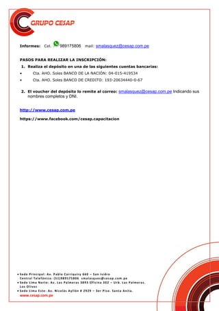  Sede Principal: Av. Pablo Carriquiry 660 – San Isidro
Central Telefónica: (51)989175806 smalasquez@cesap.com.pe
 Sede Lima Norte: Av. Las Palmeras 3893 Oficina 302 – Urb. Las Palmeras.
Los Olivos
 Sede Lima Este: Av. Nicolás Ayllón # 2929 – 3er Piso. Santa Anita.
www.cesap.com.pe
Informes: Cel. 989175806 mail: smalasquez@cesap.com.pe
PASOS PARA REALIZAR LA INSCRIPCIÓN:
1. Realiza el depósito en una de las siguientes cuentas bancarias:
• Cta. AHO. Soles BANCO DE LA NACIÓN: 04-015-419534
• Cta. AHO. Soles BANCO DE CREDITO: 193-20634440-0-67
2. El voucher del depósito lo remite al correo: smalasquez@cesap.com.pe Indicando sus
nombres completos y DNI.
http://www.cesap.com.pe
https://www.facebook.com/cesap.capacitacion
 