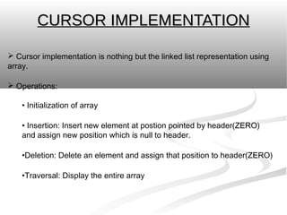 CURSOR IMPLEMENTATION

 Cursor implementation is nothing but the linked list representation using
array.

 Operations:

    • Initialization of array

    • Insertion: Insert new element at postion pointed by header(ZERO)
    and assign new position which is null to header.

    •Deletion: Delete an element and assign that position to header(ZERO)

    •Traversal: Display the entire array
 