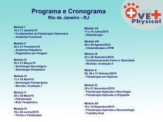 Programa e Cronograma Rio de Janeiro - RJ Módulo I  16 e 17 Janeiro/10 - Fundamentos da Fisioterapia Veterinária  - Anatomia Funcional Módulo II  20 e 21 Fevereiro/10 - Anatomia Palpatória - Diagnóstico por Imagem Módulo III  20 e 21 Março/10 - Semiologia Neurológica - Semiologia Ortopédica Módulo IV  17 e 18 Abril/10 - Semiologia Fisioterápica - Revisão: Avaliação I Módulo V  29 e 30 Maio/10 - Hidroterapia - Bola Terapêutica Módulo VI  19 e 20 Junho/2010 - Termo e Fototerapia   Módulo VII  17 e 18 Julho/2010 - Eletroterapia Módulo VIII  28 e 29 Agosto/2010 - Cinesioterapia e RTM Módulo IX  25 e 26 Setembro/2010 - Condicionamento Físico e Obesidade - Revisão: Avaliação II Módulo X  29, 30 e 31 Outubro/2010 - Fisioterapia em Eqüinos Módulo XI  20 e 21 Novembro/2010 - Fisioterapia Aplicada a Neurologia - Fisioterapia Aplicada a Ortopedia Módulo XII 18 e 19 Dezembro/2010  - Fisioterapia Aplicada a Reumatologia - Trabalho final 