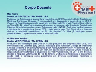 Corpo Docente Max Freire Diretor VET PHYSICAL / Mv. UNIPLI - RJ  Professor de fisioterapia e acupuntura veterinária da UNESA e do Instituto Brasileiro de Medicina Tradicional Chinesa. É responsável por fisioterapia e acupuntura no C.R.A. (Centro de Reabilitação Animal), localizado em Riachuelo/RJ e Vet Physical Spa – Barra da Tijuca/RJ. Dr. Max Freire é pós-graduado em acupuntura pela Academia Brasileira de Ciências Orientais e graduando em fisioterapia pela UNESA. Dedica-se exclusivamente a fisioterapia e acupuntura desde 2000, onde atende pela Vet Physical em diversas clínicas e hospitais veterinários do Rio de Janeiro. Dr. Max já participou como palestrante em congressos nacionais e internacionais.    Guilherme Carvalho  Diretor VET PHYSICAL / Mv. UFRRJ - RJ  Graduado em fisioterapia pela UNESA e pós-graduado em ortopedia pela UCB, Msc Universidade de Colombo (Sry Lanka), fitoterapia pela American College of Traditional Chinese Medicine e em acupuntura pela Beijin Agricultural University. No curriculo do Dr. Guilherme Carvalho ainda consta um MBA em saúde pela Fundação Getúlio Vargas. É responsável por fisioterapia e acupuntura no Vet Physical Spa, na UFF e em diversas clínicas e hospitais veterinários do Rio de Janeiro. Dedica-se a fisioterapia e acupuntura desde 1988 e participou como palestrante em diversos congressos nacionais e internacionais.      