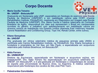 Corpo Docente   Maria Cecília Teixeira  Mv. UNESP - Botucatu/SP  Graduanda em fisioterapia pela UNIP, especialista em fisiologia do exercício pela Escola Paulista de Medicina (UNIFESP) e em reabilitação canina pela CCRT (Canine Rehabilitation Institute, Flórida/EUA), mestranda em Diagnóstico por Imagem pela Escola Paulista de Medicina (UNIFESP). Dra. Maria Cecília é médica veterinária da Comissão Brasileira de Agility, responsável por cães que representam o Brasil em campeonatos mundiais do gênero, e trabalhou com aperfeiçoamento em reabilitação canina em diversos centros de reabilitação nos Estados Unidos (Alameda East Veterinary Hospital, Canine Reabilitation and Conditioning Group, Tops Vet, Rehab Center, entre outros).  Eliane Gonçalves  Mv. UNG/SP   Pós graduada em clínica veterinária médica de pequenos animais pela UNISA e certificada pelo Canine Rehabilitation Institute, na Flórida/EUA. Dra. Eliane Gonçalves é fundadora e proprietária do Vet Spa, em São Paulo, e especializada em acupuntura veterinária pelo Instituto Bioethicus, em Botucatu/SP.    Kátia Ferraro  Mv. UNIMAR/SP  Diretora da Equinecare, especializada em fisioterapia e acupuntura eqüina, em Indaiatuba/SP. Dra. Kátia Ferraro fez especialização em acupuntura veterinária na UNESP, em Botucatu/SP, e é pós-graduada em fisioterapia e cinesioterapia de cavalos de esporte pela Universidade de Buenos Aires, na Argentina. É médica veterinária responsável pela fisioterapia dos cavalos de São José Pólo Team.  Palestrantes Convidados   