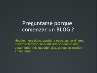 Preguntarse porque
     comenzar un BLOG ?
Hobbie, necesidad, ayudar a otros, ganar dinero,
hacerme famoso, usar mi tiempo libre en algo,
documentar mis experiencias, ganas de escribir
en un tema ....
 