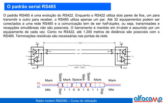 O padrão serial RS485 O padrão RS485 é uma evolução do RS422. Enquanto o RS422 utiliza dois pares de fios, um para transmitir e outro para receber, o RS485 utiliza apenas um par. Até 32 equipamentos podem ser conectados a uma rede RS485 e a comunicação tem de ser  half-duplex , ou seja, transmissões e recepções simultâneas não são possíveis. O barramento é mantido em  tri-state  e assumido por um equipamento de cada vez. Como no RS422, até 1.200 metros de distância são possíveis com o RS485. Terminações resistivas são necessárias nas pontas da rede. 