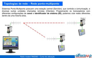 Topologias de rede – Rede ponto-multiponto Sistemas Ponto-Multiponto possuem uma estação central (Servidor), que controla a comunicação, e diversas outras unidades chamadas remotas (Clientes). Programando os transceptores com diferentes configurações de  canal  e  identificador de sistema (ID),  podemos criar redes diferentes dentro de uma mesma área. Servidor Cliente 2 Cliente 1 