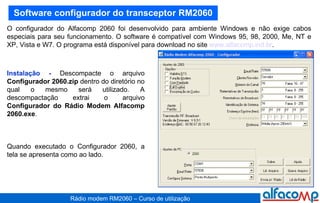 Software configurador do transceptor RM2060 O configurador do Alfacomp 2060 foi desenvolvido para ambiente Windows e não exige cabos especiais para seu funcionamento. O software é compatível com Windows 95, 98, 2000, Me, NT e XP, Vista e W7. O programa está disponível para download no site  www.alfacomp.ind.br .  Instalação -  Descompacte o arquivo  Configurador 2060.zip  dentro do diretório no qual o mesmo será utilizado. A descompactação extrai o arquivo  Configurador do Rádio Modem Alfacomp 2060.exe .  Quando executado o Configurador 2060, a tela se apresenta como ao lado. 