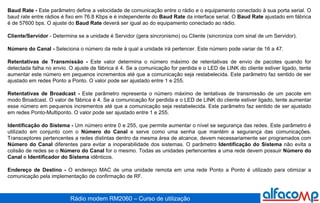 Baud Rate -  Este parâmetro define a velocidade de comunicação entre o rádio e o equipamento conectado à sua porta serial. O baud rate entre rádios é fixo em 76.8 Kbps e é independente do  Baud Rate  da interface serial. O  Baud Rate  ajustado em fábrica é de 57600 bps. O ajuste do  Baud Rate  deverá ser igual ao do equipamento conectado ao rádio. Cliente/Servidor  - Determina se a unidade é Servidor (gera sincronismo) ou Cliente (sincroniza com sinal de um Servidor). Número do Canal -  Seleciona o número da rede à qual a unidade irá pertencer. Este número pode variar de 16 a 47.  Retentativas de Transmissão -  Este valor determina o número máximo de retentativas de envio de pacotes quando for detectada falha no envio. O ajuste de fábrica é 4. Se a comunicação for perdida e o LED de LINK do cliente estiver ligado, tente aumentar este número em pequenos incrementos até que a comunicação seja restabelecida. Este parâmetro faz sentido de ser ajustado em redes Ponto a Ponto. O valor pode ser ajustado entre 1 e 255. Retentativas de Broadcast -  Este parâmetro representa o número máximo de tentativas de transmissão de um pacote em modo Broadcast. O valor de fábrica é 4. Se a comunicação for perdida e o LED de LINK do cliente estiver ligado, tente aumentar esse número em pequenos incrementos até que a comunicação seja restabelecida. Este parâmetro faz sentido de ser ajustado em redes Ponto-Multiponto. O valor pode ser ajustado entre 1 e 255. Identificação do Sistema -  Um número entre 0 e 255, que permite aumentar o nível se segurança das redes. Este parâmetro é utilizado em conjunto com o  Número do Canal  e serve como uma senha que mantém a segurança das comunicações. Transceptores pertencentes a redes distintas dentro da mesma área de alcance, devem necessariamente ser programados com  Número do Canal  diferentes para evitar a inoperabilidade dos sistemas. O parâmetro  Identificação do Sistema  não evita a colisão de redes se o  Número do Canal  for o mesmo. Todas as unidades pertencentes a uma rede devem possuir  Número do Canal  e  Identificador do Sistema  idênticos. Endereço de Destino -  O endereço MAC de uma unidade remota em uma rede Ponto a Ponto é utilizado para otimizar a comunicação pela implementação de confirmação de RF. 
