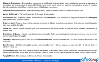 Chave de Encriptação -  Encriptação é o processo de codificação de informações com o objetivo de aumentar a segurança e privacidade de comunicações. O sistema DES utiliza uma chave de 56 bits e um algoritmo consagrado e seguro. O receptor deverá necessariamente utilizar a mesma chave utilizada pelo transmissor. Potência -  Permite selecionar a potência mínima (10mW), potência média (200mW) ou potência máxima (1W).  Versão de Firmware  - Apresenta a versão de firmware do transceptor. Transmissão RF -  Apresenta o modo de transmissão como  Broadcast  se a comunicação for ponto-multiponto e  Endereçada  se a comunicação for ponto-a-ponto.  Endereço MAC  - Trata-se de um número seriado composto de 6 bytes atribuindo um endereço Ethernet único e individualizado para cada unidade de rádio. Broadcast -  Habilita o modo Brodcast pelo qual um transceptor irá enviar pacotes a todas as outras unidades pertencentes à mesma rede. Encriptação de Dados -  Habilita o uso da chave de encriptação. Todas as unidades pertencentes a uma mesma rede devem ter o mesmo ajuste de encriptação. Habilita RTS -  Habilita o uso da linha de controle  Request to Send . Quando habilitado o RTS, o fluxo de dados é controlado por RTS/CTS.  Com Paridade -  Habilite esta opção quando a comunicação tiver 11 bits na palavra, ou seja: start bit + 8 bits de dados + paridade + stop bit. Full Duplex -  Apesar de o rádio ser tecnicamente  half duplex , quando esta opção estiver habilitada o transceptor otimiza o fluxo de dados aumentando a taxa geral de comunicação. Todos os rádios de uma mesma rede têm de operar como o mesmo ajuste.  Função Modem -  Não aplicável neste modelo. Deixar desmarcado. 