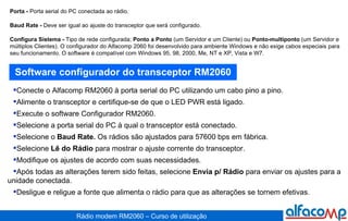Porta -  Porta serial do PC conectada ao rádio. Baud Rate -  Deve ser igual ao ajuste do transceptor que será configurado. Configura Sistema -  Tipo de rede configurada;  Ponto a Ponto  (um Servidor e um Cliente) ou  Ponto-multiponto  (um Servidor e múltiplos Clientes). O configurador do Alfacomp 2060 foi desenvolvido para ambiente Windows e não exige cabos especiais para seu funcionamento. O software é compatível com Windows 95, 98, 2000, Me, NT e XP, Vista e W7. Software configurador do transceptor RM2060 Conecte o Alfacomp RM2060 à porta serial do PC utilizando um cabo pino a pino. Alimente o transceptor e certifique-se de que o LED PWR está ligado. Execute o software Configurador RM2060. Selecione a porta serial do PC à qual o transceptor está conectado. Selecione o  Baud Rate.  Os rádios são ajustados para 57600 bps em fábrica. Selecione  Lê do Rádio  para mostrar o ajuste corrente do transceptor.  Modifique os ajustes de acordo com suas necessidades. Após todas as alterações terem sido feitas, selecione  Envia p/ Rádio  para enviar os ajustes para a unidade conectada. Desligue e religue a fonte que alimenta o rádio para que as alterações se tornem efetivas. 