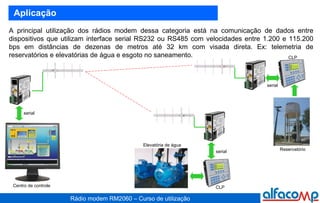 A principal utilização dos rádios modem dessa categoria está na comunicação de dados entre dispositivos que utilizam interface serial RS232 ou RS485 com velocidades entre 1.200 e 115.200 bps em distâncias de dezenas de metros até 32 km com visada direta. Ex: telemetria de reservatórios e elevatórias de água e esgoto no saneamento.  Aplicação serial serial serial Elevatória de água Reservatório CLP CLP Centro de controle 