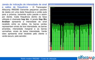 Janela de indicação de intensidade de sinal e saltos de frequência -  O Transceptor Alfacomp RM2060 transmite pequenos pacotes de dados em uma dada frequência e então pula para a próxima, transmite outro pacote e assim por diante. Cada frequência dentro da faixa utilizada é chamada  hop bin . A janela  Hop Bin Analizer  apresenta a intensidade do sinal recebido entre os rádios. As barras verdes representam sinais de boa intensidade, as barras amarelas, intensidade marginal e as barras vermelhas, sinais de baixa intensidade. Verde claro apresenta sinal recebido pelo cliente e verde escuro, pelo servidor. 