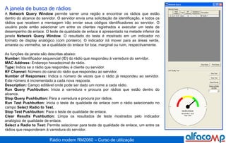 A janela de busca de rádios A  Network Query Window  permite varrer uma região e encontrar os rádios que estão dentro do alcance do servidor. O servidor envia uma solicitação de identificação, e todos os rádios que recebem a mensagem irão enviar seus códigos identificadores ao servidor. O usuário pode então selecionar um entre os clientes registrados e executar um teste de desempenho de enlace. O teste de qualidade de enlace é apresentado na metade inferior da janela  Network Query Window . O resultado do teste é mostrado em um indicador no formato de display analógico (com ponteiro). O indicador irá mover para as áreas verde, amarela ou vermelha, se a qualidade do enlace for boa, marginal ou ruim, respectivamente.  As funções da janela são descritas abaixo: Number:  Identificador sequencial (ID) do rádio que respondeu à varredura do servidor.  MAC Address:  Endereço hexadecimal do rádio.  Type:  Indica se o rádio que respondeu é cliente ou servidor. RF Channel:  Número do canal do rádio que respondeu ao servidor.  Number of Responses:  Indica o número de vezes que o rádio já respondeu ao servidor. Este número é incrementado a cada nova resposta.  Description:  Campo editável onde pode ser dado um nome a cada rádio.  Run Query Pushbutton:  Inicia a varredura e procura por rádios que estão dentro do alcance. Stop Query Pushbutton:  Para a varredura e procura por rádios.  Run Test Pushbutton:  Inicia o teste de qualidade de enlace com o rádio selecionado no campo  Select Radio to Test.   Stop Test Pushbutton:  Para o teste de qualidade de enlace.  Clear Results Pushbutton:  Limpa os resultados de teste mostrados pelo indicador analógico de qualidade de enlace. Select a Radio to Test:  Permite selecionar para teste de qualidade de enlace, um entre os rádios que responderam à varredura do servidor. 