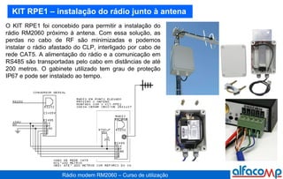KIT RPE1 – instalação do rádio junto à antena O KIT RPE1 foi concebido para permitir a instalação do rádio RM2060 próximo à antena. Com essa solução, as perdas no cabo de RF são minimizadas e podemos instalar o rádio afastado do CLP, interligado por cabo de rede CAT5. A alimentação do rádio e a comunicação em RS485 são transportadas pelo cabo em distâncias de até 200 metros. O gabinete utilizado tem grau de proteção IP67 e pode ser instalado ao tempo. 